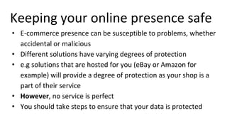 Keeping your online presence safe
• E-commerce presence can be susceptible to problems, whether
accidental or malicious
• Different solutions have varying degrees of protection
• e.g solutions that are hosted for you (eBay or Amazon for
example) will provide a degree of protection as your shop is a
part of their service
• However, no service is perfect
• You should take steps to ensure that your data is protected
 