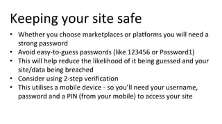 Keeping your site safe
• Whether you choose marketplaces or platforms you will need a
strong password
• Avoid easy-to-guess passwords (like 123456 or Password1)
• This will help reduce the likelihood of it being guessed and your
site/data being breached
• Consider using 2-step verification
• This utilises a mobile device - so you’ll need your username,
password and a PIN (from your mobile) to access your site
 