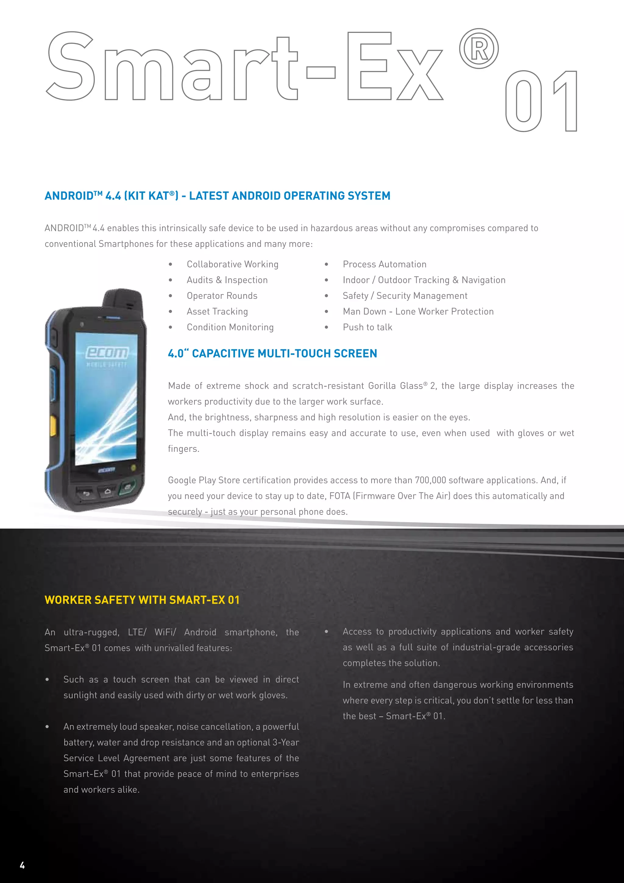 AndroidTM
4.4 (Kit kat®
) - Latest Android operating system
ANDROIDTM
4.4 enables this intrinsically safe device to be used in hazardous areas without any compromises compared to
conventional Smartphones for these applications and many more:
4.0“ capacitive multi-touch screen
Made of extreme shock and scratch-resistant Gorilla Glass®
2, the large display increases the
workers productivity due to the larger work surface.
And, the brightness, sharpness and high resolution is easier on the eyes.
The multi-touch display remains easy and accurate to use, even when used with gloves or wet
fingers.
Google Play Store certification provides access to more than 700,000 software applications. And, if
you need your device to stay up to date, FOTA (Firmware Over The Air) does this automatically and
securely - just as your personal phone does.
•	 Collaborative Working
•	 Audits & Inspection
•	 Operator Rounds
•	 Asset Tracking
•	 Condition Monitoring
Worker safety with Smart-ex 01
An ultra-rugged, LTE/ WiFi/ Android smartphone, the
Smart-Ex®
01 comes with unrivalled features:
•	 Such as a touch screen that can be viewed in direct
sunlight and easily used with dirty or wet work gloves.
•	 An extremely loud speaker, noise cancellation, a powerful
battery, water and drop resistance and an optional 3-Year
Service Level Agreement are just some features of the
Smart-Ex®
01 that provide peace of mind to enterprises
and workers alike.
•	 Access to productivity applications and worker safety
as well as a full suite of industrial-grade accessories
completes the solution.
	 In extreme and often dangerous working environments
	 where every step is critical, you don’t settle for less than
	 the best – Smart-Ex®
01.
•	 Process Automation
•	 Indoor / Outdoor Tracking & Navigation
•	 Safety / Security Management
•	 Man Down - Lone Worker Protection
•	 Push to talk
4
 