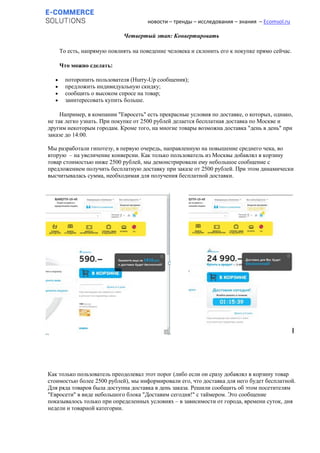 новости – тренды – исследования – знания – Ecomsol.ru
Четвертый этап: Конвертировать
То есть, напрямую повлиять на поведение человека и склонить его к покупке прямо сейчас.
Что можно сделать:
 поторопить пользователя (Hurry-Up сообщения);
 предложить индивидуальную скидку;
 сообщить о высоком спросе на товар;
 заинтересовать купить больше.
Например, в компании "Евросеть" есть прекрасные условия по доставке, о которых, однако,
не так легко узнать. При покупке от 2500 рублей делается бесплатная доставка по Москве и
другим некоторым городам. Кроме того, на многие товары возможна доставка "день в день" при
заказе до 14:00.
Мы разработали гипотезу, в первую очередь, направленную на повышение среднего чека, во
вторую – на увеличение конверсии. Как только пользователь из Москвы добавлял в корзину
товар стоимостью ниже 2500 рублей, мы демонстрировали ему небольшое сообщение с
предложением получить бесплатную доставку при заказе от 2500 рублей. При этом динамически
высчитывалась сумма, необходимая для получения бесплатной доставки.
Как только пользователь преодолевал этот порог (либо если он сразу добавлял в корзину товар
стоимостью более 2500 рублей), мы информировали его, что доставка для него будет бесплатной.
Для ряда товаров была доступна доставка в день заказа. Решили сообщить об этом посетителям
"Евросети" в виде небольшого блока "Доставим сегодня!" с таймером. Это сообщение
показывалось только при определенных условиях – в зависимости от города, времени суток, дня
недели и товарной категории.
 