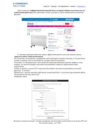 новости – тренды – исследования – знания – Ecomsol.ru
Далее появлялся информационный верхний блок, который сообщал пользователю его
уникальный промо-код. Код действовал только один раз и только ограниченное количество
времени.
C помощью персонализации вы можете эффективно решить еще одну важную задачу –
привлечь новых email-подписчиков.
По статистике, пользователи, доверившие свой email-адрес интернет-магазину, в 4.5 раза более
склоны к покупке, чем те пользователи, которые email не оставляли.
Учитывая, что email-рассылка часто является самым рентабельным каналом трафика, очень
странно, что многие интернет-магазины недооценивают важность привлечения новых
подписчиков.
Сейчас, в среднем, только 0.25% посетителей интернет-магазина подписываются на email-
рассылку. А почему?
Обычно мы с трудом замечаем небольшой, незаметный блок со скучным предложением вроде
"Подпишитесь на нашу рассылку".
Например, такой:
До какого показателя можно поднять конверсию посетителей в подписчиков, если делать НЕ так?
По нашему опыту - до 7-10%.
 