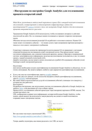 новости – тренды – исследования – знания – Ecomsol.ru
- Инструкция по настройке Google Analytics для отслеживания
процента открытий email
Майк Велю, руководитель отдела email-маркетинга сервиса Dyn, который помогает компаниями
отслеживать, контролировать и оптимизировать инфраструктуру сайтов для
проектирования UI, написал колонку о том, как настроить Google Analytics для отслеживания
процента открытия писем в рассылке.
Традиционно Google Analytics (GA) используется, чтобы отслеживать интересы и действия
посетителей на сайте. Но с ее помощью можно отслеживать и процент открытия электронных
писем.
Обычные методы использования javascript GA не работают в почтовых клиентах. Однако GA
также может отслеживать события — это можно делать через встраивание картинки размером с
пиксель в тело самого электронного сообщения.
Существует огромное количество преимуществ использования GA по сравнению с системами
слежения большинства поставщиков служб электронной почты. Она предоставляет такую
системную информацию, как слежение в реальном времени, данные о браузере и операционной
системе, демографическую информацию, включая местоположение пользователя, и все это можно
связать с вашей основной статистикой в GA.
Давайте посмотрим, как вы можете начать пользоваться службой «Отслеживание cобытий» (event
tracking) в своей электронной рассылке.
Подготовка:
Для начала необходимо создать идентификатор отслеживания Google Analytics и убедиться, что он
готов к интеграции. Вы можете выбрать любой из трех вариантов идентификатора отслеживания:
 Если у вас еще нет идентификатора, просто создайте аккаунт.
 Если у вас уже есть аккаунт, но вы хотели бы настроить новый идентификатор отслеживания,
просто следуйте этой инструкции.
 Вы также можете воспользоваться услугой отслеживания событий с помощью того аккаунта, с
которым вы уже работаете.
Как встроить :
Подробную инструкцию, как использовать систему отслеживания событий от Google Analytics вы
найдете здесь, а мы расскажем об этом в общих чертах.
Прежде всего, отслеживание событий происходит через внедрение картинки в HTML письма. Это
должно выглядеть так:
URL изображения содержит всю информацию, которая необходима Google Analytics, чтобы
понять, какой аккаунт вы используете, какую рассылку вы делаете и какой пользователь
открывает ваши электронные письма.
Вот как может выглядеть законченный URL:
http://www.google-analytics.com/collect?v=1&tid=UA...
Теперь давайте посмотрим, как можно разделить этот URL на части:
 