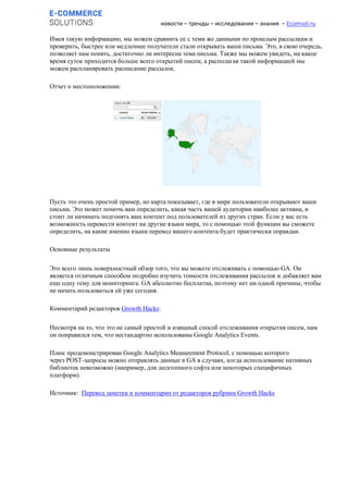новости – тренды – исследования – знания – Ecomsol.ru
Имея такую информацию, мы можем сравнить ее с теми же данными по прошлым рассылкам и
проверить, быстрее или медленнее получатели стали открывать ваши письма. Это, в свою очередь,
позволяет нам понять, достаточно ли интересна тема письма. Также мы можем увидеть, на какое
время суток приходится больше всего открытий писем, а располагая такой информацией мы
можем распланировать расписание рассылок.
Отчет о местоположении:
Пусть это очень простой пример, но карта показывает, где в мире пользователи открывают ваши
письма. Это может помочь вам определить, какая часть вашей аудитории наиболее активна, и
стоит ли начинать подгонять ваш контент под пользователей из других стран. Если у вас есть
возможность перевести контент на другие языки мира, то с помощью этой функции вы сможете
определить, на какие именно языки перевод вашего контента будет практически оправдан.
Основные результаты
Это всего лишь поверхностный обзор того, что вы можете отслеживать с помощью GA. Он
является отличным способом подробно изучить тонкости отслеживания рассылок и добавляет вам
еще одну тему для мониторинга. GA абсолютно бесплатна, поэтому нет ни одной причины, чтобы
не начать пользоваться ей уже сегодня.
Комментарий редакторов Growth Hacks:
Несмотря на то, что это не самый простой и изящный способ отслеживания открытия писем, нам
он понравился тем, что нестандартно использованы Google Analytics Events.
Плюс продемонстрирован Google Analytics Measurement Protocol, с помощью которого
через POST-запросы можно отправлять данные в GA в случаях, когда использование нативных
библиотек невозможно (например, для десктопного софта или некоторых специфичных
платформ).
Источник: Перевод заметки и комментарии от редакторов рубрики Growth Hacks
 