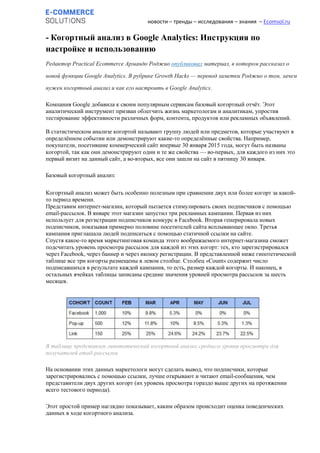 новости – тренды – исследования – знания – Ecomsol.ru
- Когортный анализ в Google Analytics: Инструкция по
настройке и использованию
Редактор Practical Ecommerce Армандо Роджио опубликовал материал, в котором рассказал о
новой функции Google Analytics. В рубрике Growth Hacks — перевод заметки Роджио о том, зачем
нужен когортный анализ и как его настроить в Google Analytics.
Компания Google добавила к своим популярным сервисам базовый когортный отчёт. Этот
аналитический инструмент призван облегчить жизнь маркетологам и аналитикам, упростив
тестирование эффективности различных форм, контента, продуктов или рекламных объявлений.
В статистическом анализе когортой называют группу людей или предметов, которые участвуют в
определённом событии или демонстрируют какие-то определённые свойства. Например,
покупатели, посетившие коммерческий сайт впервые 30 января 2015 года, могут быть названы
когортой, так как они демонстрируют одни и те же свойства — во-первых, для каждого из них это
первый визит на данный сайт, а во-вторых, все они зашли на сайт в пятницу 30 января.
Базовый когортный анализ:
Когортный анализ может быть особенно полезным при сравнении двух или более когорт за какой-
то период времени.
Представим интернет-магазин, который пытается стимулировать своих подписчиков с помощью
email-рассылок. В январе этот магазин запустил три рекламных кампании. Первая из них
использует для регистрации подписчиков конкурс в Facebook. Вторая генерировала новых
подписчиков, показывая примерно половине посетителей сайта всплывающее окно. Третья
кампания приглашала людей подписаться с помощью статичной ссылки на сайте.
Спустя какое-то время маркетинговая команда этого воображаемого интернет-магазина сможет
подсчитать уровень просмотра рассылок для каждой из этих когорт: тех, кто зарегистрировался
через Facebook, через баннер и через иконку регистрации. В представленной ниже гипотетической
таблице все три когорты размещены в левом столбце. Столбец «Count» содержит число
подписавшихся в результате каждой кампания, то есть, размер каждой когорты. И наконец, в
остальных ячейках таблицы записаны средние значения уровней просмотра рассылок за шесть
месяцев.
В таблице представлен гипотетический когортный анализ среднего уровня просмотра для
получателей email-рассылки
На основании этих данных маркетологи могут сделать вывод, что подписчики, которые
зарегистрировались с помощью ссылки, лучше открывают и читают email-сообщения, чем
представители двух других когорт (их уровень просмотра гораздо выше других на протяжении
всего тестового периода).
Этот простой пример наглядно показывает, каким образом происходит оценка поведенческих
данных в ходе когортного анализа.
 