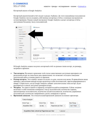 новости – тренды – исследования – знания – Ecomsol.ru
Когортный анализ в Google Analytics:
Когортный аналитический отчёт входит в раздел Audience. До этого искушённые пользователи
Google Analytics могли создавать собственные когортные отчёты с помощью инструментов
сегментирования. Однако новый инструмент Google Analytics сделает когортные отчёты
доступными большему числу пользователей.
Когортный аналитический отчёт в разделе Audience
В Google Analytics можно получить когортный отчёт по разным типам когорт, их размеру,
метрикам и времени:
 Тип когорты. На момент написания этой статьи единственным доступным критерием для
разделения когорт на типы была день привлечения, что позволяет отследить поведение
посетителей сайта в течение какого-то времени.
 Размер когорты. Этот атрибут можно отследить за день, неделю или месяц. В приведённом выше
примере с рассылками каждая когорта включала в себя пользователей, зарегистрировавшихся в
январе. Скорее всего, когда Google Analytics добавит дополнительные типы когорт, будет
расширяться и список доступных размеров когорт.
 Метрика. Это просто какой-то параметр, который поддаётся измерению. Сейчас метрики
включают в себя отношение конверсии к числу пользователей, количество страниц,
просмотренных пользователем, количество сессий пользователя, количество удержанных
пользователей, количество завершённых сделок, конверсию и прочее.
 Временной диапазон. Это относительный временной диапазон на момент просмотра.
Когортный анализ можно настроить
 