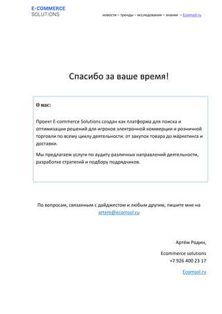 новости – тренды – исследования – знания – Ecomsol.ru
Спасибо за ваше время!
По вопросам, связанным с дайджестом и любым другим, пишите мне на
artem@ecomsol.ru
Артём Родин,
Ecommerce solutions
+7 926 400 23 17
Ecomsol.ru
О нас:
Проект E-commerce Solutions создан как платформа для поиска и
оптимизации решений для игроков электронной коммерции и розничной
торговли по всему циклу деятельности: от закупок товара до маркетинга и
доставки.
Мы предлагаем услуги по аудиту различных направлений деятельности,
разработке стратегий и подбору подрядчиков.
 