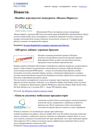 новости – тренды – исследования – знания – Ecomsol.ru
Новости:
- Rambler перезапустит конкурента «Яндекс.Маркету»
Обновленный Price.ru постарается создать конкуренцию
«Яндекс.Маркет», рассказал РБК исполнительный директор Rambler&Co Дмитрий Малов. Проект
получит новый дизайн, будет интегрирован с медийными сервисами холдинга и предложит
интернет-магазинам более низкую комиссию за посетителя, уточнил он. С 19 февраля сайт
работает в режиме тестирования бета-версии.
Подробней: Холдинг Rambler&Co планирует перезапустить Price.ru.
- AliExpress добавит турецких брендов
В рамках проекта AliExpress обеспечивает отбор брендов, наиболее интересных для российского
рынка, а также поможет им организовать свою витрину на площадке. Партнер AliExpress —
логистическая компания SPSR Express — возьмет на себя привлечение брендов, подбор
коллекций, подготовку описаний товаров, помощь с таможенным оформлением и экспресс-
доставку заказов российским покупателям. Курьерская доставка товаров будет осуществляться
бесплатно в крупнейшие российские города.
Уже достигнуты договоренности о выходе на площадку таких известных турецких модных
брендов, как Gizia, Sassofono, Collezione, Avva, Marenero, Mapata, Faik Sonmez, Guita. До конца
2015 г. планируются присоединить порядка 200 брендов, среди них Defacto, Batik, Kemal Tanca,
NG Style, Roman и др., а до конца 2016 г. - свыше 500 турецких марок.
Источник: На AliExpress появятся турецкие товары
- Ozon.ru увеличил мобильные продажи втрое
В Ozon.ru отмечают, что основной рост продаж через мобильные
устройства пришелся на период с июля по декабрь 2014 года. Во втором полугодии количество
заказов, сделанных с мобильных гаджетов, утроилось по сравнению с первым. Всего за год на
долю покупок, сделанных пользователями как через приложение, так и через мобильную версию
сайта пришлось 18% от общего количества заказов, обработанных компанией. Ozon.ru почти
достиг общероссийского показателя в 20%.
Подробней: Ozon.ru оценил рост мобильных продаж
Интернет-площадка розничной торговли AliExpress
запустила для российских покупателей продажи турецких
фэшн-брендов. Ранее на сайте для заказа была доступна
продукция только китайских производителей.
Аналитики холдинга Ozon.ru констатируют стремительный рост
количества сделок, совершенных с мобильных устройств в
прошлом году. После социальных сетей и мессенджеров
пользователи оценили прелесть покупок со своих смартфонов.
 