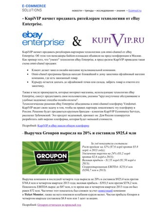 новости – тренды – исследования – знания – Ecomsol.ru
- KupiVIP начнет продавать ритейлерам технологиии от eBay
Enterprise.
KupiVIP начнет продавать ритейлерам-партнерам технологиии для omni-channel от eBay
Enterprise. Об этом топ-менеджеры fashion-площадки объявили на пресс-конференции в Москве.
Как пример того, что "умеют" технологии eBay Enterprise, в пресс-релизе KupiVIP приведена такая
схема omni-chanel продажи:
 Клиент делает заказ в онлайн-магазине мультиканальной компании.
 Omni-chanel программы бренда находят ближайший к дому заказчика офлайновый магазин
компании, где есть заказанный товар.
 Курьеру остается доехать до офлайновой точки или склада, забрать товар и отвезти его
заказчику.
Также в числе преимуществ, которые интернет-магазины, использующие технологии eBay
Enterprise, смогут предоставить свои пользователям, указаны "круглосуточное обслуживание и
удобные надежные способы онлайн-оплаты".
Технологические решения eBay Enterprise объединены в omni-channel платформу Vendornet.
KupiVIP видит свою задачу в том, чтобы на правах партнера локализовать эту платформу в
России. Решение будет продаваться крупным брендам - клиентам KupiVIP Ecommerce Services,
рассказал Зубачевский. Это продукт недешевый, признает он. Для России планируется
разработать лайт-версию платформы, которая будет меньшей стоимости.
Подробней: KupiVIP и eBay нашли общую платформу
- Выручка Groupon выросла на 20% и составила $925,4 млн
Выручка компании в последней четверти года выросла не 20% и составила $925,4 млн против
$768,4 млн в четвертом квартале 2013 года; валовая прибыль - $393,5 млн против $378,2 млн.
Показатель EBITDA вырос до $87 млн, в то время как в четвертом квартале 2013 года он был
равен $72 млн. Частично этот показатель был снижен за счет инвестиций компании
в Ticket Monster, также на него повлияли колебания курсов валют. Чистая прибыль Groupon в
четвертом квартале составляла $8.8 млн или 1 цент за акцию.
Подробней: Groupon отчитался за прошлый год
За год показатели составили:
Рост продаж на 32% ($7,6 млрд против $5.8
млрд. в 2013 году);
Увеличение выручки на 24% ($3,2 млрд
против $2,6 млрд в 2013);
Валовая прибыль - $1,55 млрд ($1,50 млрд в
2013);
Скорректированная EBITDA- $253,4 млн
($286,7 млн в 2013).
 