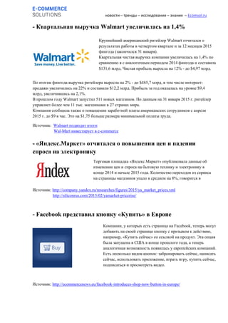 новости – тренды – исследования – знания – Ecomsol.ru
- Квартальная выручка Walmart увеличилась на 1,4%
По итогам фингода выручка ритейлера выросла на 2% - до $485,7 млрд, в том числе интернет-
продажи увеличились на 22% и составили $12,2 млрд. Прибыль за год оказалась на уровне $9,4
млрд, увеличившись на 2,1%.
В прошлом году Walmart запустил 511 новых магазинов. По данным на 31 января 2015 г. ритейлер
управляет более чем 11 тыс. магазинами в 27 странах мира.
Компания сообщила также о повышении заработной платы американских сотрудников с апреля
2015 г. до $9 в час. Это на $1,75 больше размера минимальной оплаты труда.
Источник: Walmart подводит итоги
Wal-Mart инвестирует в e-commerce
- «Яндекс.Маркет» отчитался о повышении цен и падении
спроса на электронику
Источник: http://company.yandex.ru/researches/figures/2015/ya_market_prices.xml
http://siliconrus.com/2015/02/yamarket-pricerise/
- Facebook представил кнопку «Купить» в Европе
Источник: http://ecommercenews.eu/facebook-introduces-shop-now-button-in-europe/
Компании, у которых есть страница на Facebook, теперь могут
добавить на своей странице кнопку с призывом к действию,
например, «Купить сейчас» со ссылкой на продукт. Эта опция
была запущена в США в конце прошлого года, а теперь
аналогичная возможность появилась у европейских компаний.
Есть несколько видов кнопок: забронировать сейчас, написать
сейчас, использовать приложение, играть игру, купить сейчас,
подписаться и просмотреть видео.
Крупнейший американский ритейлер Walmart отчитался о
результатах работы в четвертом квартале и за 12 месяцев 2015
фингода (закончился 31 января).
Квартальная чистая выручка компании увеличилась на 1,4% по
сравнению я с аналогичным периодом 2014 фингода и составила
$131,6 млрд. Чистая прибыль выросла на 12% - до $4,97 млрд.
Торговая площадка «Яндекс.Маркет» опубликовала данные об
изменении цен и спроса на бытовую технику и электронику в
конце 2014 и начале 2015 года. Количество переходов из сервиса
на страницы магазинов упало в среднем на 8%, говорится в
результатах исследования.
 