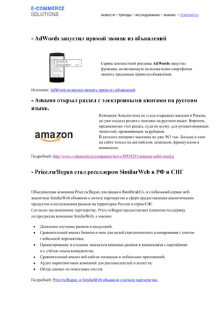 новости – тренды – исследования – знания – Ecomsol.ru
- AdWords запустил прямой звонок из объявлений
Источник: AdWords позволил звонить прямо из объявлений
- Amazon открыл раздел с электронными книгами на русском
языке.
Подробней: http://www.vedomosti.ru/companies/news/39538291/amazon-uchit-russkij
- Price.ru/Begun стал реселлером SimilarWeb в РФ и СНГ
Объединенная компания Price.ru/Begun, входящая в Rambler&Co, и глобальный сервис веб-
аналитики SimilarWeb объявили о начале партнерства в сфере предоставления аналитических
продуктов и исследования рынков на территории России и стран СНГ.
Согласно заключенному партнерству, Price.ru/Begun предоставляет клиентам поддержку
по продуктам компании SimilarWeb, а именно:
 Детальное изучение рынков и индустрий;
 Сравнительный анализ бизнеса и ниш для целей стратегического планирования с учетом
глобальной перспективы;
 Проектирование и создание экосистем нишевых рынков в взаимосвязи с партнёрами
и с учётом опыта конкурентов;
 Сравнительный анализ веб-сайтов площадок и мобильных приложений;
 Аудит маркетинговых компаний для рекламодателей и агентств;
 Обзор данных из поисковых систем.
Подробней: Price.ru/Begun, и SimilarWeb объявили о начале партнерства.
Компания Amazon пока не стала открывать магазин в России,
но уже создала раздел с книгами на русском языке. Впрочем,
предназначен этот раздел, судя по всему, для русскоговорящих
читателей, проживающих за рубежом
В каталоге интернет-магазина их уже 963 тыс. Больше e-книг
на сайте только на английском, немецком, французском и
испанском.
Сервис контекстной рекламы AdWords запустил
функцию, позволяющую пользователям смартфонов
звонить продавцам прямо из объявления.
 