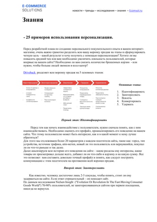 новости – тренды – исследования – знания – Ecomsol.ru
Знания
- 25 примеров использования персонализации.
Перед разработкой плана по созданию персонального покупательского опыта в вашем интернет-
магазине, очень важно грамотно разделить всю вашу воронку продаж на этапы и сформулировать
четкую цель – какой результат я хочу получить с помощью персонализации? Хотите ли вы
повысить средний чек или вам необходимо увеличить лояльность пользователей, которые
впервые на вашем сайте? Необходимо ли вам снизить количество брошенных корзин - или
нужно, чтобы больше людей звонили в колл-центр?
Driveback разделяет всю воронку продаж на 5 основных этапов:
Первый этап: Идентифицировать
Перед тем как начать взаимодействие с пользователем, нужно сначала понять, как с ним
взаимодействовать. Необходимо оценить его профайл, проанализировать его поведение на вашем
сайте. Что этому пользователю может быть интересно, как и в какой момент к нему лучше
обратиться?
Для этого мы отслеживаем более 20 параметров о каждом посетителя сайта, такие как: город, тип
устройства, источник трафика, utm-метки, новый ли это пользователь или вернувшийся, покупал
ли он что-то раньше и так далее.
Далее анализируем всю историю его поведения на сайте – какие разделы ему интересны, какие
товары он просматривал дольше всего, добавил ли он что-либо в корзину и на какую сумму. Все
это позволяет нам составить довольно точный профайл и понять, как следует построить
коммуникацию с этим посетителем на протяжении всей воронки продаж.
Второй этап: Заинтересовать
Как известно, человеку достаточно лишь 2-3 секунды, чтобы понять, стоит ли ему
задержаться на сайте. Если ответ отрицательный – он покидает сайт.
По данным исследования Nielsen Insight ("Evolution Or Revolution In The Fast-Moving Consumer
Goods World") 70-90% пользователей, не заинтересовавшихся сайтом при первом посещении,
никогда не вернутся.
Основные этапы:
1. Идентифицировать
2. Заинтересовать
3. Вовлечь
4. Конвертировать
5. Удержать
 