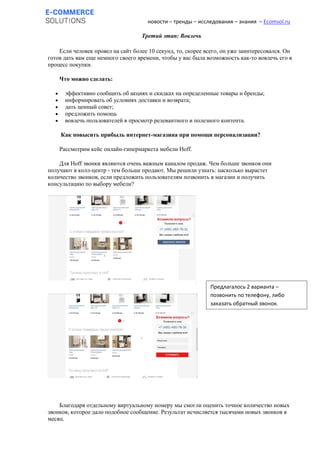 новости – тренды – исследования – знания – Ecomsol.ru
Третий этап: Вовлечь
Если человек провел на сайт более 10 секунд, то, скорее всего, он уже заинтересовался. Он
готов дать вам еще немного своего времени, чтобы у вас была возможность как-то вовлечь его в
процесс покупки.
Что можно сделать:
 эффективно сообщить об акциях и скидках на определенные товары и бренды;
 информировать об условиях доставки и возврата;
 дать ценный совет;
 предложить помощь
 вовлечь пользователей в просмотр релевантного и полезного контента.
Как повысить прибыль интернет-магазина при помощи персонализации?
Рассмотрим кейс онлайн-гипермаркета мебели Hoff.
Для Hoff звонки являются очень важным каналом продаж. Чем больше звонков они
получают в колл-центр - тем больше продают. Мы решили узнать: насколько вырастет
количество звонков, если предложить пользователям позвонить в магазин и получить
консультацию по выбору мебели?
Благодаря отдельному виртуальному номеру мы смогли оценить точное количество новых
звонков, которое дало подобное сообщение. Результат исчисляется тысячами новых звонков в
месяц.
Предлагалось 2 варианта –
позвонить по телефону, либо
заказать обратный звонок.
 