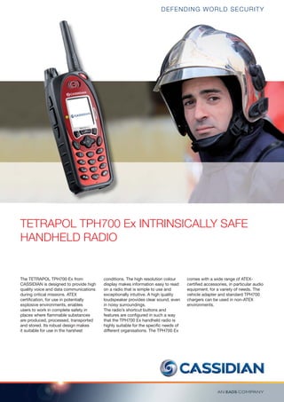 TETRAPOL TPH700 Ex INTRINSICALLY SAFE
HANDHELD RADIO
The TETRAPOL TPH700 Ex from
CASSIDIAN is designed to provide high
quality voice and data communications
during critical missions. ATEX
certiﬁcation, for use in potentially
explosive environments, enables
users to work in complete safety in
places where ﬂammable substances
are produced, processed, transported
and stored. Its robust design makes
it suitable for use in the harshest
conditions. The high resolution colour
display makes information easy to read
on a radio that is simple to use and
exceptionally intuitive. A high quality
loudspeaker provides clear sound, even
in noisy surroundings.
The radio’s shortcut buttons and
features are conﬁgured in such a way
that the TPH700 Ex handheld radio is
highly suitable for the speciﬁc needs of
different organisations. The TPH700 Ex
comes with a wide range of ATEX-
certiﬁed accessories, in particular audio
equipment, for a variety of needs. The
vehicle adapter and standard TPH700
chargers can be used in non-ATEX
environments.
DEFENDING WORLD SECURITY
 