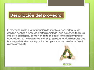 Descripción del proyecto El proyecto implica la fabricación de muebles innovadores y de calidad hechos a base de cartón reciclado, que pretende tener un impacto ecológico, combinando tecnología, innovación y precios aceptables, ECOMUEBLES es una empresa que fabrica muebles que hacen posible decorar espacios completos y que no afectarán al medio ambiente.  