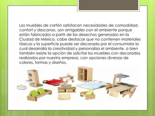Los muebles de cartón satisfacen necesidades de comodidad, confort y descanso, son amigables con el ambiente porque están fabricados a partir de los desechos generados en la Ciudad de México, cabe destacar que no contienen materiales tóxicos y la superficie puede ser decorada por el consumidor lo cual desarrolla la creatividad y personaliza el ambiente, o bien también existe la opción de solicitar los muebles con decorados realizados por nuestra empresa, con opciones diversas de colores, formas y diseños. 