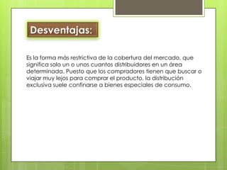 Desventajas: Es la forma más restrictiva de la cobertura del mercado, que significa solo un o unos cuantos distribuidores en un área determinada. Puesto que los compradores tienen que buscar o viajar muy lejos para comprar el producto, la distribución exclusiva suele confinarse a bienes especiales de consumo. 