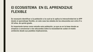 El ECOSISTEMA EN EL APRENDIZAJE
FLEXIBLE
Es necesario identificar a la población a la cual se le aplica la interactividad de la APP
desde el aprendizaje flexible, en este caso las edades de los educandos son entre 9 a
10 años, de quinto grado.
Es importante tomar como estudio esta población, ya que es en la base donde se
empieza a concienciar a los educandos sobre la necesidad de cuidar el medio
ambiente desde sus posibles implicaciones.
 