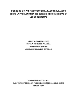 DISEÑO DE UNA APP PARA CONCIENCIAR A LOS EDUCANDOS
SOBRE LA PROBLEMÁTICA DEL CUIDADO MEDIOAMBIENTAL EN
LOS ECOSISTEMAS
JENNY ALEJANDRA PÉREZ
NATALIA CONSUELO VALENCIA
JUAN MANUEL MOLINA
JAIRO JAVIER SALAZAR CARRILLO
UNIVERSIDAD DEL TOLIMA
MAESTRÍA EN PEDAGOGÍA Y MEDIACIONES TECNOLÓGICAS- IDEAD
IBAGUÉ- 2019
 