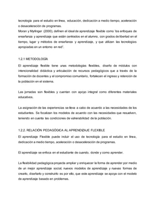 tecnología para el estudio en línea, educación, dedicación a medio tiempo, aceleración
o desaceleración de programas.
Moran y Myrlinger (2000), definen el ideal de aprendizaje flexible como ’los enfoques de
enseñanza y aprendizaje que están centrados en el alumno, con grados de libertad en el
tiempo, lugar y métodos de enseñanza y aprendizaje, y que utilizan las tecnologías
apropiadas en un entorno en red”.
1.2.1 METODOLOGÍA
El aprendizaje flexible tiene unas metodologías flexibles, diseño de módulos con
intencionalidad didáctica y articulación de recursos pedagógicos que a través de la
formación de docentes y el compromiso comunitario, fortalecen el ingreso y retención de
la población en el sistema.
Las jornadas son flexibles y cuentan con apoyo integral como diferentes materiales
educativos.
La asignación de las experiencias se lleva a cabo de acuerdo a las necesidades de los
estudiantes. Se focalizan los modelos de acuerdo con las necesidades que resuelven,
teniendo en cuenta las condiciones de vulnerabilidad de la población.
1.2.2. RELACIÓN PEDAGÓGICA AL APRENDIZAJE FLEXIBLE
El aprendizaje Flexible puede incluir el uso de tecnología para el estudio en línea,
dedicación a medio tiempo, aceleración o desaceleración de programas.
El aprendizaje se enfoca en el estudiante de cuando, donde y como aprender.
La flexibilidad pedagógica proyecta ampliar y enriquecer la forma de aprender por medio
de un mejor aprendizaje social, nuevos modelos de aprendizaje y nuevas formas de
crearlo, diseñarlo y construirlo es por ello, que este aprendizaje se apoya con el modelo
de aprendizaje basado en problemas.
 