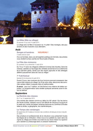 La Kilbe (fête au village)
Du samedi 12 au lundi 14 juillet 2014
Le village est à la fête à l’occasion du 14 juillet ! Des manèges, des jeux
anciens et des musiciens vous attendent.
Août
Songes et lumières	 NOUVEAU !
4 week-ends en août
À la nuit tombée, dans une atmosphère poétique et intimiste, des artistes
vous révèlent la face cachée de l’Écomusée d’Alsace.
La Fête des moissons
Du vendredi 15 au dimanche 17 août 2014
Du 15 au 17 août, les villageois célèbrent le temps des récoltes. Dans les
champs, assistez au fauchage des céréales anciennes et à la cérémonie
de la dernière gerbe, tandis que des engins agricoles et des attelages
défilent joyeusement dans les rues du village !
7e
Folk’Estival
Samedi 23 et dimanche 24 août 2014
Durant 2 jours, des musiciens de tous horizons prennent possession des
rues et des maisons du village ! Au fil de votre visite, découvrez des sono-
rités variées mêlant musiques folks et traditionnelles.
À savoir : pour sa 7e
édition, le Folk’Estival vous réserve de belles sur-
prises ! La programmation sera révélée quelques semaines avant le dé-
but du festival.
Septembre
La Rentrée des classes
Du 1er
au 14 septembre 2014
Une rentrée des classes comme au début du XXe
siècle ! Sur les bancs
de l’école d’antan, essayez-vous à l’art délicat de l’écriture à la plume et
le week-end, tentez de passer certaines épreuves du Certificat d’Études
telles la dictée, la géographie, les mathématiques…
Le Temps des vendanges
Mi-septembre 2014 (dates en fonction des conditions climatiques et de la maturité
du raisin)
Des amateurs et professionnels de la viticulture vous présentent toutes
les étapes de la vinification. Initiez-vous à la cueillette du raisin dans les
vignes du village puis rendez-vous dans la cour de la maison du vigneron
pour assister au pressurage dans un pressoir traditionnel.
10Dossier de presse «30 ans de passsions et l'avenir à partager» Écomusée d’Alsace Saison 2014
 