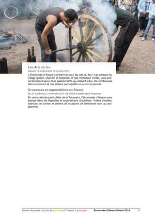 Les Arts du feu
Samedi 18 et dimanche 19 octobre 2014
L’Écomusée d’Alsace s’enflamme pour les arts du feu ! Les artisans du
village (potier, charron et forgeron) et nos nombreux invités vous pré-
sentent leurs savoir-faire passionnants qui utilisent le feu. De nombreuses
démonstrations et des ateliers participatifs vous sont proposés.
Croyances et superstitions en Alsace
Du 20 octobre au 2 novembre 2014 (vacances scolaires de la Toussaint)
En cette période particulière de la Toussaint, l’Ecomusée d’Alsace vous
plonge dans les légendes et superstitions d’autrefois. Visites insolites,
séances de contes et ateliers de sculpture de betteraves sont au pro-
gramme.
11Dossier de presse «30 ans de passsions et l'avenir à partager» Écomusée d’Alsace Saison 2014
 