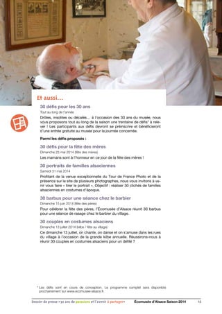 Et aussi…
30 défis pour les 30 ans
Tout au long de l’année
Drôles, insolites ou décalés… à l’occasion des 30 ans du musée, nous
vous proposons tout au long de la saison une trentaine de défis* à rele-
ver ! Les participants aux défis devront se préinscrire et bénéficieront
d’une entrée gratuite au musée pour la journée concernée.
Parmi les défis proposés :
30 défis pour la fête des mères
Dimanche 25 mai 2014 (fête des mères)
Les mamans sont à l’honneur en ce jour de la fête des mères !
30 portraits de familles alsaciennes
Samedi 31 mai 2014
Profitant de la venue exceptionnelle du Tour de France Photo et de la
présence sur le site de plusieurs photographes, nous vous invitons à ve-
nir vous faire « tirer le portrait ». Objectif : réaliser 30 clichés de familles
alsaciennes en costumes d’époque.
30 barbus pour une séance chez le barbier
Dimanche 15 juin 2014 (fête des pères)
Pour célébrer la fête des pères, l’Écomusée d’Alsace réunit 30 barbus
pour une séance de rasage chez le barbier du village.
30 couples en costumes alsaciens
Dimanche 13 juillet 2014 (kilbe / fête au village)
Ce dimanche 13 juillet, on chante, on danse et on s’amuse dans les rues
du village à l’occasion de la grande kilbe annuelle. Réussirons-nous à
réunir 30 couples en costumes alsaciens pour un défilé ?
12Dossier de presse «30 ans de passsions et l'avenir à partager» Écomusée d’Alsace Saison 2014
* Les défis sont en cours de conception. Le programme complet sera disponible
prochainement sur www.ecomusee-alsace.fr.
 