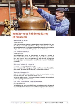 Rendez-vous hebdomadaires
et mensuels
Distillation de fruits
Tous les dimanches
Empruntez la rue des chèvres et laissez-vous guider par les arômes sub-
tils de fruits émanant de la distillerie… Chaque dimanche, les bouilleurs
de cru bénévoles de l’Écomusée d’Alsace vous présentent les différentes
étapes de la fabrication du Schnaps, l’eau-de-vie alsacienne.
Les maisons habitées
Tous les dimanches
Les paysans de la ferme de Sternenberg, les sœurs de l’auberge de
Gommersdorf et les ouvriers de la maison de Monswiller vous accueillent
dans leurs maisons pour vous faire découvrir leurs activités quotidiennes.
Ne manquez pas la visite du salon de coiffure où vous attend le barbier
du village !
Démonstrations de vannerie
Une fois par mois dans la grange de Jettingen
Les vanniers sont de passage au village une fois par mois. Venez à leur
rencontre et découvrez les secrets de ce savoir-faire ancestral.
Week-end des contes
Le dernier week-end de chaque mois, d’avril à décembre et tous les jours pendant
les vacances scolaires de la Toussaint et de Noël (zone B) 
Sorcières, géants, lutins… un conteur vous emmène à la découverte des
personnages légendaires alsaciens.
Les folles recettes de Tante Maryvonne 
Un dimanche par mois
Tante Maryvonne, notre cuisinière farfelue, revisite les produits de saison et
les recettes traditionnelles alsaciennes. Observez, participez et dégustez !
13Dossier de presse «30 ans de passsions et l'avenir à partager» Écomusée d’Alsace Saison 2014
 