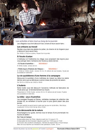 Les activités à faire tout au long de la journée
Les villageois vous font découvrir leur univers et leurs savoir-faire :
Les artisans au travail
Rendez-vous dans les ateliers du potier, du charron et du forgeron pour
y découvrir leurs savoir-faire.
De 10h30 à 17h30 en continu. Pause à la mi journée.
À l’école d’antan
L’instituteur et l’institutrice du village vous proposent des leçons pour
vous plonger dans l’ambiance de l’école au siècle dernier.
« À l’école d’autrefois » 	 NOUVEAU !
À 10h30. Durée : environ 30 mn
« Petite leçon d’histoire de l’Alsace »	 NOUVEAU !
À 14h30 et 15h30. Durée : environ 45 mn. En dehors de ces horaires, l’école est
accessible en visite libre.
La vie quotidienne d’une femme à la campagne
Découvrez le quotidien d’une maîtresse de maison au début du siècle
dernier ainsi que sa délicieuse cuisine à base de produits de saison.
De 10h15 à 12h30 et de 13h30 à 16h30
L’huilerie
Notre huilier vous fait découvrir l’ancienne méthode de fabrication de
l’huile ainsi que le fonctionnement du moulin.
Présentation à 15h30. Durée : environ 45 mn. En dehors de cet horaire, l’huilerie
est accessible en visite libre.
La kilbe - jeux d’autrefois
Les manèges Peugeot et Disney, véritables manèges de collection des
années 50, se remettent à tourner pour le plus grand plaisir des plus
jeunes.
Les plus grands ne seront pas en reste avec les jeux en accès libre.. Aire de jeu
ouverte de 11h15 à 12h15 et de 16h à 17h45
À la découverte de la nature
Accompagné d’un guide, donnez-vous le temps d’une promenade ins-
tructive et aérée !
Sur l’eau en barque
Embarcadère place de l’Éden, départs à partir de 11h jusqu’à 17h
Embarcadère de Gommersdorf, départs à partir de 11h30 jusqu’à 17h30
En fonction des conditions climatiques – Nombre de places limité à 16 par barque.
Merci de vous reporter aux indications des opérateurs. Durée : 30 mn
15Dossier de presse «30 ans de passsions et l'avenir à partager» Écomusée d’Alsace Saison 2014
 