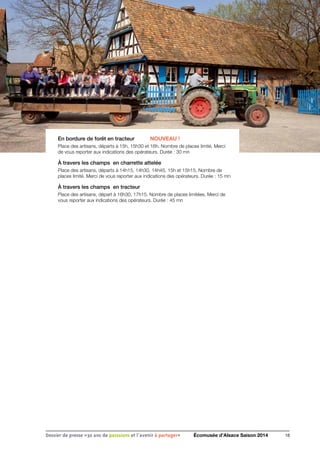 En bordure de forêt en tracteur	 NOUVEAU !
Place des artisans, départs à 15h, 15h30 et 16h. Nombre de places limité. Merci
de vous reporter aux indications des opérateurs. Durée : 30 mn
À travers les champs en charrette attelée
Place des artisans, départs à 14h15, 14h30, 14h45, 15h et 15h15. Nombre de
places limité. Merci de vous reporter aux indications des opérateurs. Durée : 15 mn
À travers les champs en tracteur
Place des artisans, départ à 16h30, 17h15. Nombre de places limitées. Merci de
vous reporter aux indications des opérateurs. Durée : 45 mn
16Dossier de presse «30 ans de passsions et l'avenir à partager» Écomusée d’Alsace Saison 2014
 