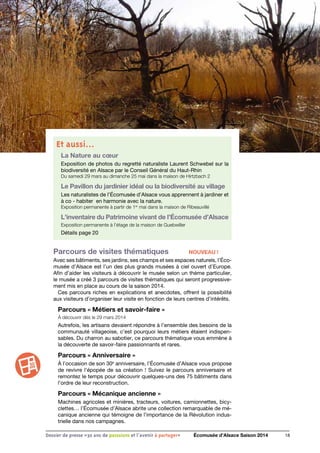 18Dossier de presse «30 ans de passsions et l'avenir à partager» Écomusée d’Alsace Saison 2014
Et aussi…
La Nature au cœur
Exposition de photos du regretté naturaliste Laurent Schwebel sur la
biodiversité en Alsace par le Conseil Général du Haut-Rhin
Du samedi 29 mars au dimanche 25 mai dans la maison de Hirtzbach 2
Le Pavillon du jardinier idéal ou la biodiversité au village
Les naturalistes de l’Écomusée d’Alsace vous apprennent à jardiner et
à co - habiter en harmonie avec la nature.
Exposition permanente à partir de 1er
mai dans la maison de Ribeauvillé
L’inventaire du Patrimoine vivant de l’Écomusée d’Alsace
Exposition permanente à l’étage de la maison de Guebwiller
Détails page 20
Parcours de visites thématiques	 NOUVEAU !
Avec ses bâtiments, ses jardins, ses champs et ses espaces naturels, l’Éco-
musée d’Alsace est l’un des plus grands musées à ciel ouvert d’Europe.
Afin d’aider les visiteurs à découvrir le musée selon un thème particulier,
le musée a créé 3 parcours de visites thématiques qui seront progressive-
ment mis en place au cours de la saison 2014.
Ces parcours riches en explications et anecdotes, offrent la possibilité
aux visiteurs d’organiser leur visite en fonction de leurs centres d’intérêts.
Parcours « Métiers et savoir-faire »
À découvrir dès le 29 mars 2014
Autrefois, les artisans devaient répondre à l’ensemble des besoins de la
communauté villageoise, c’est pourquoi leurs métiers étaient indispen-
sables. Du charron au sabotier, ce parcours thématique vous emmène à
la découverte de savoir-faire passionnants et rares.
Parcours « Anniversaire »
À l’occasion de son 30e
anniversaire, l’Écomusée d’Alsace vous propose
de revivre l’épopée de sa création ! Suivez le parcours anniversaire et
remontez le temps pour découvrir quelques-uns des 75 bâtiments dans
l’ordre de leur reconstruction.
Parcours « Mécanique ancienne »
Machines agricoles et minières, tracteurs, voitures, camionnettes, bicy-
clettes… l’Écomusée d’Alsace abrite une collection remarquable de mé-
canique ancienne qui témoigne de l’importance de la Révolution indus-
trielle dans nos campagnes.
 