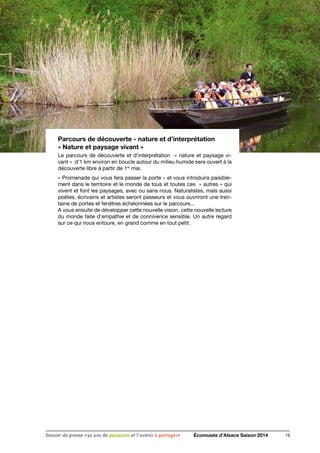 Parcours de découverte - nature et d’interprétation
« Nature et paysage vivant »
Le parcours de découverte et d’interprétation « nature et paysage vi-
vant » d’1 km environ en boucle autour du milieu humide sera ouvert à la
découverte libre à partir de 1er
mai.
« Promenade qui vous fera passer la porte » et vous introduira paisible-
ment dans le territoire et le monde de tous et toutes ces « autres » qui
vivent et font les paysages, avec ou sans nous. Naturalistes, mais aussi
poètes, écrivains et artistes seront passeurs et vous ouvriront une tren-
taine de portes et fenêtres échelonnées sur le parcours...
A vous ensuite de développer cette nouvelle vision, cette nouvelle lecture
du monde faite d’empathie et de connivence sensible. Un autre regard
sur ce qui nous entoure, en grand comme en tout petit.
19Dossier de presse «30 ans de passsions et l'avenir à partager» Écomusée d’Alsace Saison 2014
 