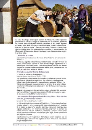Au cœur du village, dans le petit pavillon de Ribeauvillé, cette exposition
présentera « la nature au village » ou comment vivre en harmonie, comment
co - habiter avec le plus grand nombre d’espèces, en leur offrant le gîte et
le couvert. Vous rêvez d’un jardin foisonnant de vie, où se côtoient plantes,
insectes et petits animaux ? Faire son compost, construire des abris et
même cohabiter avec des espèces dites « nuisibles » : les naturalistes de
l’Écomusée d’Alsace vous donnent quelques trucs et astuces pour devenir
le jardinier idéal.
La Nature au cœur
Exposition temporaire du samedi 29 mars au dimanche 25 mai dans la maison de
Hirtzbach 2
Photos du regretté naturaliste Laurent Schwebel sur la biodiversité en
Alsace par le Conseil Général du Haut-Rhin 50 images répertoriées en 5
thématiques couvrant 5 milieux caractéristiques de l’Alsace : les Hautes
Vosges, les forêts et vallées vosgiennes, le Ried et les collines sèches, le
cœur du Haut-Rhin, le Ried et le Rhin.
Animations sur le thème de la nature
La nature au village au fil des saisons
Les dimanches et jours fériés de 13h30 à 17h30
Les naturalistes bénévoles de l’Écomusée, vous font découvrir la faune
et la flore du village et de ses abords, des milieux domestiqués aux
milieux naturels. La nature offre chaque jour un spectacle différent ! Le
thème des visites varie chaque semaine en fonction de la saison et des
conditions météorologiques : observation des libellules, des oiseaux ou
des insectes…
À savoir : le programme des animations nature est disponible sur notre
site Internet http://www.ecomusee-alsace.fr/fr/30e-anniversaire/l-agen-
da-des-evenements/682-animations-nature
Les Journées Européennes du Patrimoine - « Patrimoine
culturel, patrimoine naturel »
Samedi 20 et dimanche 21 septembre 2014
Le thème national retenu pour cette 31e édition, « Patrimoine culturel, pa-
trimoine naturel », ouvre résolument le champ du patrimoine. Il propose
de le placer au cœur d’un spectre allant du monument historique aux
espaces protégés ou non dans leur ensemble, en prenant en compte les
vastes domaines naturels abritant du patrimoine. La notion stricto sensu
d’objet patrimonial s’enrichit ainsi de celle, plus large, de site patrimonial
et d’espaces culturels.
À cette occasion, divers parcours thématiques seront proposés par les
naturalistes pour découvrir les espèces et leurs milieux de vie dans le
village et sa périphérie.
22Dossier de presse «30 ans de passsions et l'avenir à partager» Écomusée d’Alsace Saison 2014
 