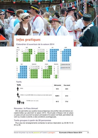 Infos pratiques
Calendrier d'ouverture de la saison 2014
Tarifs
Ouvert de 10h à 18h
Ouvert de 10h à 19h
Mars
24 31
25
26
27
28
29
30
Août
L 4 11 18 25
M 5 12 19 26
M 6 13 20 27
J 7 14 21 28
V 1 8 15 22 29
S 2 9 16 23 30
D 3 10 27 24 31
Septembre
L 1 8 15 22 29
M 2 9 16 23 30
M 3 10 17 24
J 4 11 18 25
V 5 12 19 26
S 6 13 20 27
D 7 14 21 28
Octobre
L 6 13 20 27
M 7 14 21 28
M 1 8 15 22 29
J 2 9 16 23 30
V 3 10 17 24 31
S 4 11 18 25
D 5 12 19 26
Novembre
L 3
M 4
M 5
J 6
V 7
S 1 8
D 2 9
Avril
L 7 14 21 28
M 1 8 15 22 29
M 2 9 16 23 30
J 3 10 17 24
V 4 11 18 25
S 5 12 19 26
D 6 13 20 27
Mai
L 5 12 19 26
M 6 13 20 27
M 7 14 21 28
J 1 8 15 22 29
V 2 9 16 23 30
S 3 10 17 24 31
D 4 11 18 25
Juin
L 2 9 16 23 30
M 3 10 17 24
M 4 11 18 25
J 5 12 19 26
V 6 13 20 27
S 7 14 21 28
D 1 8 15 22 29
Juillet
L 7 14 21 28
M 1 8 15 22 29
M 2 9 16 23 30
J 3 10 17 24 31
V 4 11 18 25
S 5 12 19 26
D 6 13 20 27
Billet journée
14 €
9,50 €
41 €
33 €
21 €
71 €
› Enfant (4-14 ans) et tarifs réduits(+60 ans,handicapé,sans emploi,étudiant,apprenti)
Pass annuelTarifs
Adulte
› Famille (4 pers. max. 2 adul.)
23Dossier de presse «30 ans de passsions et l'avenir à partager» Écomusée d’Alsace Saison 2014
Nouveau : le Pass Annuel
Afin de permettre aux publics locaux/régionaux de profiter des animations ex-
ceptionnelles qui jalonnent la saison 2014, l’Écomusée d’Alsace met en place
un pass annuel couvrant la saison principale et la saison de Noël, permettant de
venir au musée à volonté, à des conditions avantageuses.
Tarifs groupes à partir de 20 personnes
Pour plus de renseignements contactez le service réservation au 03 89 74 44
84 ou 85.
 