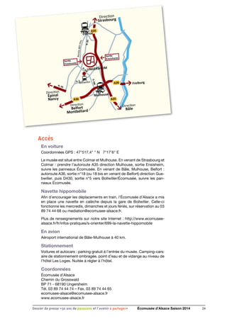 D.430
D.430
D.2
N.83
N. 66
UNGERSHEIM
Direction
Strasbourg
Direction
Belfort
Montbéliard
Direction
Épinal
Nancy
Direction
Bâle
Mulhouse
Bollwiller
A36
A36
A35
A35
Sortie
Ensisheim
Sortie
Ecomusée
Freiburg
Colmar
Routedesvins
Accès
En voiture
Coordonnées GPS : 47°517,4  N 7°17'6 E
Le musée est situé entre Colmar et Mulhouse. En venant de Strasbourg et
Colmar : prendre l’autoroute A35 direction Mulhouse, sortie Ensisheim,
suivre les panneaux Écomusée. En venant de Bâle, Mulhouse, Belfort :
autoroute A36, sortie n°18 (ou 18 bis en venant de Belfort) direction Gue-
bwiller, puis D430, sortie n°5 vers Bollwiller/Écomusée, suivre les pan-
neaux Écomusée.
Navette hippomobile
Afin d’encourager les déplacements en train, l’Écomusée d’Alsace a mis
en place une navette en calèche depuis la gare de Bollwiller. Celle-ci
fonctionne les mercredis, dimanches et jours fériés, sur réservation au 03
89 74 44 68 ou mediation@ecomusee-alsace.fr.
Plus de renseignements sur notre site Internet : http://www.ecomusee-
alsace.fr/fr/infos-pratiques/s-orienter/699-la-navette-hippomobile
En avion
Aéroport international de Bâle-Mulhouse à 40 km.
Stationnement
Voitures et autocars : parking gratuit à l’entrée du musée. Camping-cars:
aire de stationnement ombragée, point d’eau et de vidange au niveau de
l’hôtel Les Loges. Nuitée à régler à l’hôtel.
Coordonnées
Écomusée d’Alsace
Chemin du Grosswald
BP 71 - 68190 Ungersheim
Tél. 03 89 74 44 74 – Fax. 03 89 74 44 65
ecomusee-alsace@ecomusee-alsace.fr
www.ecomusee-alsace.fr
24Dossier de presse «30 ans de passsions et l'avenir à partager» Écomusée d’Alsace Saison 2014
 