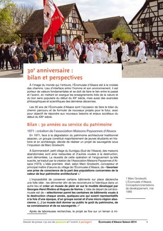 1 Marc Grodwohl,
L’Écomusée d’Alsace,
Conception/orientations
de développement, mai
1989
4Dossier de presse «30 ans de passsions et l'avenir à partager» Écomusée d’Alsace Saison 2014
30e
anniversaire :
bilan et perspectives
à l’image du monde qui l’entoure, l’Écomusée d’Alsace est à la croisée
des chemins. Lieu d’interface entre l’homme et son environnement, il est
porteur de valeurs fondamentales et se doit de faire le lien entre le passé
et l’avenir, en mettant en exergue les enseignements tirés de la nature et
du bon sens populaire du début du XXe
siècle, mais aussi des avancées
philosophiques et scientifiques des dernières décennies.
Les 30 ans de l’Écomusée d’Alsace sont l’occasion de faire le bilan du
chemin parcouru et de formuler de nouveaux projets pour le futur, avec
pour objectif de répondre aux nouveaux besoins et enjeux sociétaux du
début du XXIe
siècle.
Bilan : 30 années au service du patrimoine
1971 : création de l’association Maisons Paysannes d’Alsace
En 1971, face à la dégradation du patrimoine architectural traditionnel
alsacien, un groupe constitué majoritairement de jeunes étudiants en his-
toire et en archéologie, décide de réaliser un projet de sauvegarde sous
l’impulsion de Marc Grodwohl.
À Gommersdorf, petit village du Sundgau (Sud de l’Alsace), des maisons
abandonnées sont ainsi restaurées et d’autres vouées à la destruction,
sont démontées. La réussite de cette opération et l’engouement qu’elle
suscite, se traduit par la création de l’Association Maisons Paysannes d’Al-
sace (1973). L’idée première était, selon Marc Grodwohl, concepteur et
principal maître d’œuvre du village de l’Écomusée d’Alsace, de « favoriser
une prise de conscience de la part des populations concernées de la
valeur de leur patrimoine architectural ».1
L’impossibilité de conserver certains bâtiments sur place déclenche
une folle idée : les démonter afin de les reconstruire à l’identique dans un
autre lieu et créer un musée de plein air sur le modèle développé par
Georges-Henri Rivière et Hugues de Varine. L’idée de départ de cet éco-
musée est de « sélectionner parmi les centaines de bâtiments voués à
la destruction chaque année, quelques-uns qui soient représentatifs
à la fois d’une époque, d’un groupe social et d’une micro-région alsa-
cienne. (…) Le musée doit donner au public le goût du patrimoine, de
sa connaissance et de sa sauvegarde. »1
Après de laborieuses recherches, le projet se fixe sur un terrain à mi-
 