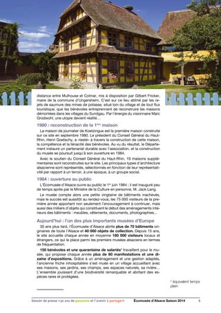 distance entre Mulhouse et Colmar, mis à disposition par Gilbert Fricker,
maire de la commune d’Ungersheim. C’est sur ce lieu abîmé par les re-
jets de saumure des mines de potasse, situé loin du village et de tout flux
touristique, que les bénévoles entreprennent de reconstruire les maisons
démontées dans les villages du Sundgau. Par l’énergie du visionnaire Marc
Grodwohl, une utopie devient réalité…
1980 : reconstruction de la 1ère
maison
La maison de journalier de Koetzingue est la première maison construite
sur ce site en septembre 1980. Le président du Conseil Général du Haut-
Rhin, Henri Goetschy, a «testé» à travers la construction de cette maison,
la compétence et la ténacité des bénévoles. Au vu du résultat, le Départe-
ment instaure un partenariat durable avec l’association, et la construction
du musée se poursuit jusqu’à son ouverture en 1984.
Avec le soutien du Conseil Général du Haut-Rhin, 19 maisons supplé-
mentaires sont reconstruites sur le site. Les principaux types d’architecture
alsacienne sont représentés, sélectionnés en fonction de leur représentati-
vité par rapport à un terroir, à une époque, à un groupe social.
1984 : ouverture au public
L’Écomusée d’Alsace ouvre au public le 1er
juin 1984 ; il est inauguré peu
de temps après par le Ministre de la Culture en personne, M. Jack Lang.
Le musée compte alors une petite vingtaine de bâtiments inachevés,
mais le succès est aussitôt au rendez-vous, les 75 000 visiteurs de la pre-
mière année apportant non seulement l’encouragement à continuer, mais
aussi des milliers d’objets qui constituent le début des aménagements inté-
rieurs des bâtiments : meubles, vêtements, documents, photographies...
Aujourd’hui : l’un des plus importants musées d’Europe
30 ans plus tard, l’Écomusée d’Alsace abrite plus de 70 bâtiments ori-
ginaires de toute l’Alsace et 40 000 objets de collection. Depuis 15 ans,
le site accueille chaque année en moyenne 180 000 visiteurs locaux et
étrangers, ce qui le place parmi les premiers musées alsaciens en termes
de fréquentation.
150 bénévoles et une quarantaine de salariés2
travaillent pour le mu-
sée, qui propose chaque année plus de 80 manifestations et une di-
zaine d’expositions. Grâce à un aménagement et une gestion adaptés,
l’ancienne friche inhospitalière s’est muée en un village accueillant avec
ses maisons, ses jardins, ses champs, ses espaces naturels, sa rivière…
L’ensemble jouissant d’une biodiversité remarquable et abritant des es-
pèces rares et protégées.
2
équivalent temps
plein
5Dossier de presse «30 ans de passsions et l'avenir à partager» Écomusée d’Alsace Saison 2014
 