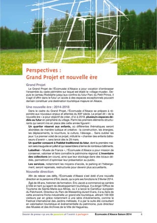 Perspectives : 
Grand Projet et nouvelle ère
Grand Projet
Le Grand Projet de l’Écomusée d’Alsace a pour vocation d’embrasser
l’ensemble du vaste périmètre sur lequel est établi le «village-musée». De-
puis le carreau Rodolphe jusqu’aux confins du futur Parc du Petit Prince, il
s’agit d’offrir dans le futur un accès à des espaces exceptionnels pouvant
demain constituer une destination touristique majeure en Alsace.
Une nouvelle ère : 2014-2018
Dans le cadre du Grand Projet, l’Écomusée d’Alsace se prépare à ré-
pondre aux nouveaux enjeux et attentes du XXIe
siècle. Le projet dit « de la
nouvelle ère » a pour objectif de créer, d’ici à 2018, plusieurs espaces dé-
diés au futur en périphérie du village. Parmi les premiers éléments structu-
rants qui seront mis en place dès cette année figurent :
Un quartier réservé aux enfants, où différentes thématiques seront
abordées de manière ludique et créative : la construction, les énergies,
les déplacements, la nourriture, la culture, l’élevage… Sans oublier les
jeux ! Le premier volet de ce projet, intitulé le « chantier des enfants bâtis-
seurs d’avenir », sera lancé dès le 29 mars.
Un quartier consacré à l’habitat traditionnel du futur, dont la première mai-
son sera inaugurée en juillet et qui rassemblera à terme de nombreux bâtiments.
Labellisé « Musée de France », l’Écomusée d’Alsace a pour mission de
conserver, valoriser et faire connaître le patrimoine régional. L’inventaire
des collections (en cours), ainsi que leur stockage dans des locaux dé-
diés, permettront d’optimiser leur présentation au public.
Les services, notamment les moyens d’accès, le parking et l’héberge-
ment, seront repensés, restructurés pour devenir plus accueillants.
Nouvelle direction
Afin de relever ces défis, l’Écomusée d’Alsace s’est doté d’une nouvelle
direction en la personne d’Éric Jacob, qui a pris ses fonctions le 3 février 2014.
Âgé de 48 ans, historien de formation, Éric Jacob a commencé sa carrière
à Villé en tant qu’agent de développement touristique. Il a dirigé l’Office de
Tourisme de Sainte-Marie-aux-Mines, où il a lancé le Carrefour européen
du Patchwork. Directeur du Parc de Wesserling durant 9 ans, il a su faire de
cette ancienne friche industrielle un grand site touristique, attirant 100 000
visiteurs par an grâce notamment à une série d’événements, comme le
Festival international des Jardins métissés. Il a par la suite été consultant
en valorisation touristique et évènementielle du patrimoine, puis directeur
des Musées et des Archives de la Ville de Haguenau.
6Dossier de presse «30 ans de passsions et l'avenir à partager» Écomusée d’Alsace Saison 2014
 