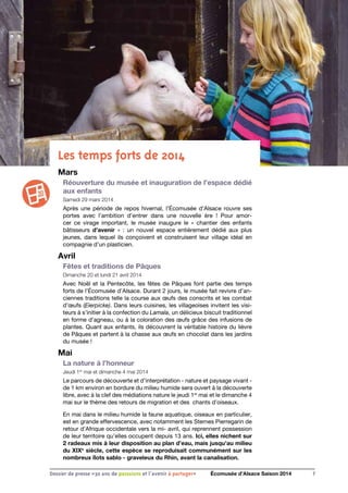 7Dossier de presse «30 ans de passsions et l'avenir à partager» Écomusée d’Alsace Saison 2014
Les temps forts de 2014
Mars
Réouverture du musée et inauguration de l’espace dédié
aux enfants
Samedi 29 mars 2014 
Après une période de repos hivernal, l’Écomusée d’Alsace rouvre ses
portes avec l’ambition d’entrer dans une nouvelle ère  ! Pour amor-
cer ce virage important, le musée inaugure le «  chantier des enfants
bâtisseurs  d’avenir »  : un nouvel espace entièrement dédié aux plus
jeunes, dans lequel ils conçoivent et construisent leur village idéal en
compagnie d’un plasticien.
Avril
Fêtes et traditions de Pâques
Dimanche 20 et lundi 21 avril 2014
Avec Noël et la Pentecôte, les fêtes de Pâques font partie des temps
forts de l’Écomusée d’Alsace. Durant 2 jours, le musée fait revivre d’an-
ciennes traditions telle la course aux œufs des conscrits et les combat
d’œufs (Eierpicke). Dans leurs cuisines, les villageoises invitent les visi-
teurs à s’initier à la confection du Lamala, un délicieux biscuit traditionnel
en forme d’agneau, ou à la coloration des œufs grâce des infusions de
plantes. Quant aux enfants, ils découvrent la véritable histoire du lièvre
de Pâques et partent à la chasse aux œufs en chocolat dans les jardins
du musée !
Mai
La nature à l’honneur
Jeudi 1er
mai et dimanche 4 mai 2014
Le parcours de découverte et d’interprétation - nature et paysage vivant -
de 1 km environ en bordure du milieu humide sera ouvert à la découverte
libre, avec à la clef des médiations nature le jeudi 1er
mai et le dimanche 4
mai sur le thème des retours de migration et des chants d’oiseaux.
En mai dans le milieu humide la faune aquatique, oiseaux en particulier,
est en grande effervescence, avec notamment les Sternes Pierregarin de
retour d’Afrique occidentale vers la mi- avril, qui reprennent possession
de leur territoire qu’elles occupent depuis 13 ans. Ici, elles nichent sur
2 radeaux mis à leur disposition au plan d’eau, mais jusqu’au milieu
du XIXe
siècle, cette espèce se reproduisait communément sur les
nombreux îlots sablo - graveleux du Rhin, avant la canalisation.
 
