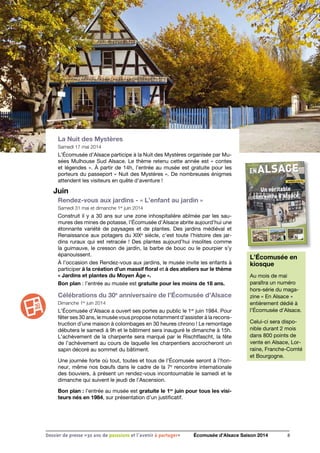 La Nuit des Mystères
Samedi 17 mai 2014
L’Écomusée d’Alsace participe à la Nuit des Mystères organisée par Mu-
sées Mulhouse Sud Alsace. Le thème retenu cette année est « contes
et légendes ». À partir de 14h, l’entrée au musée est gratuite pour les
porteurs du passeport « Nuit des Mystères ». De nombreuses énigmes
attendent les visiteurs en quête d’aventure !
Juin
Rendez-vous aux jardins - « L’enfant au jardin »
Samedi 31 mai et dimanche 1er
juin 2014
Construit il y a 30 ans sur une zone inhospitalière abîmée par les sau-
mures des mines de potasse, l’Écomusée d’Alsace abrite aujourd’hui une
étonnante variété de paysages et de plantes. Des jardins médiéval et
Renaissance aux potagers du XIXe
siècle, c’est toute l’histoire des jar-
dins ruraux qui est retracée ! Des plantes aujourd’hui insolites comme
la guimauve, le cresson de jardin, la barbe de bouc ou le pourpier s’y
épanouissent.
À l’occasion des Rendez-vous aux jardins, le musée invite les enfants à
participer à la création d’un massif floral et à des ateliers sur le thème
« Jardins et plantes du Moyen Âge ».
Bon plan : l’entrée au musée est gratuite pour les moins de 18 ans.
Célébrations du 30e
anniversaire de l’Écomusée d’Alsace
Dimanche 1er
juin 2014
L’Écomusée d’Alsace a ouvert ses portes au public le 1er
juin 1984. Pour
fêter ses 30 ans, le musée vous propose notamment d’assister à la recons-
truction d’une maison à colombages en 30 heures chrono ! Le remontage
débutera le samedi à 9h et le bâtiment sera inauguré le dimanche à 15h.
L’achèvement de la charpente sera marqué par le Rischtfascht, la fête
de l’achèvement au cours de laquelle les charpentiers accrocheront un
sapin décoré au sommet du bâtiment.
Une journée forte où tout, toutes et tous de l’Écomusée seront à l’hon-
neur, même nos bœufs dans le cadre de la 7e
rencontre internationale
des bouviers, à présent un rendez-vous incontournable le samedi et le
dimanche qui suivent le jeudi de l’Ascension.
Bon plan : l’entrée au musée est gratuite le 1er
juin pour tous les visi-
teurs nés en 1984, sur présentation d’un justificatif.
8Dossier de presse «30 ans de passsions et l'avenir à partager» Écomusée d’Alsace Saison 2014
L’Écomusée en
kiosque
Au mois de mai
paraîtra un numéro
hors-série du maga-
zine « En Alsace »
entièrement dédié à
l’Écomusée d’Alsace.
Celui-ci sera dispo-
nible durant 2 mois
dans 800 points de
vente en Alsace, Lor-
raine, Franche-Comté
et Bourgogne.
 
