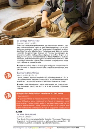 Le Cortège de Pentecôte
Dimanche 8 et lundi 9 juin 2014
Plus d’une centaine de bénévoles ainsi que de nombreux animaux : che-
vaux, mais aussi bœufs, cochons, oies, ânes prennent part à la recons-
titution du cortège du « feuillu » de Pentecôte qui clôturait jadis la saison
des fêtes hivernales à Baldenheim. Véritable carnaval d’été, ce cortège
rassemble des personnages étranges tels l’aboyeur aux escargots qui
chasse les nuisibles s’attaquant aux végétaux, le renifleur de givre et le
balayeur des rues. La figure centrale est le Pfengschpflitteri ou feuillu de
Pentecôte, sorte d’homme sauvage incarnant l’esprit de la nature. À la fin
du cortège, celui-ci est capturé par la population puis jeté dans la rivière
pour s’assurer de bonnes récoltes.
À savoir : le cortège est suivi en fin d’après-midi par le bain des chevaux
dans la rivière, au pied de la maison forte : un spectacle magnifique, à ne
pas rater !
Summerlied fer d’Kinder
Mardi 24 juin 2014 de 11h à 12h
Dans le cadre du festival Summerlied, 500 scolaires (classes de CM1 et
CM2) présentent un spectacle qu’ils ont écrit et interprètent des chants
en alsacien. L’après-midi, les enfants découvrent librement le musée.
À savoir : cette manifestation s’inscrit dans le cadre des 10 ans du fes-
tival Summerlied, des 20 ans de l’OLCA et des 30 ans de l’Écomusée
d’Alsace.
Juillet
Le Mois de la poterie
Du 1er
au 31 juillet 2014
Pour fêter le 20e
anniversaire de l’atelier du potier, l’Écomusée d’Alsace vous
propose de nombreuses animations en partenariat avec des potiers : dé-
monstrations, ateliers participatifs, expositions temporaires…
9Dossier de presse «30 ans de passsions et l'avenir à partager» Écomusée d’Alsace Saison 2014
Inauguration de la maison alsacienne du XXIe
siècle
Début juillet 2014
À quoi ressemblera la maison alsacienne de demain  ? En 2014 l’Éco-
musée d’Alsace se tourne résolument vers l’avenir et inaugure un nouvel
espace dédié à l’habitat du XXIe
siècle. La première maison, créée par l’ar-
chitecte alsacien Mathieu Winter, constitue le début d’un dialogue entre
habitat traditionnel et contemporain. Il s’agit de conjuguer le passé au futur !
 