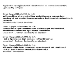 Rappresentare il paesaggio culturale: Corso di formazione per ecomusei su licenze libere,
OpenStreetMap e Wikipedia
 
Giovedì 4 giugno 2020 dalle 14.00 alle 15.00.
Le licenze libere e i progetti collaborativi online come strumenti per
valorizzare il patrimonio e la documentazione degli ecomusei e coinvolgere le
comunità.
Iolanda Pensa - Rete Ecomusei di Lombardia
 
Giovedì 11 giugno 2020 dalle 14.00 alle 15.00.
Introduzione a OpenStreetMap come strumento per documentare il
patrimonio dell'ecomuseo e per mappe collaborative.
Lorenzo Stucchi - Coordinatore OpenStreetMap per la Lombardia
 
Giovedì 18 giugno 2020 dalle 14.00 alle 15.00.
I dati e il patrimonio degli ecomusei su OpenStreetMap.
Lorenzo Stucchi - Coordinatore OpenStreetMap per la Lombardia
 
Giovedì 25 giugno 2020 dalle 14.00 alle 15.00.
Wikipedia e Wiki Loves Monuments come strumenti per valorizzare i
territori degli ecomusei e coinvolgere le comunità.
Marta Arosio -Wikimedia Italia
 