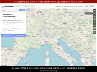 https://www.openstreetmap.org
Raccogliere dati aperti in modo collaborativo e permettere a tutti di usarli
OpenStreetMap è un progetto collaborativo aperto (open collaborative project)
 