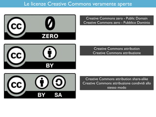 Le licenze Creative Commons veramente aperte
Creative Commons attribution share-alike
Creative Commons attribuzione condividi allo
stesso modo
Creative Commons attribution
Creative Commons attribuzione
Creative Commons zero - Public Domain
Creative Commons zero - Pubblico Dominio
 