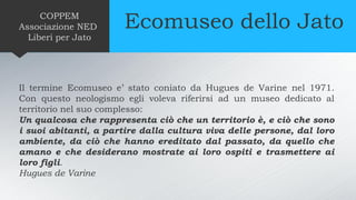 Ecomuseo dello JatoCOPPEM
Associazione NED
Liberi per Jato
Il termine Ecomuseo e’ stato coniato da Hugues de Varine nel 1971.
Con questo neologismo egli voleva riferirsi ad un museo dedicato al
territorio nel suo complesso:
Un qualcosa che rappresenta ciò che un territorio è, e ciò che sono
i suoi abitanti, a partire dalla cultura viva delle persone, dal loro
ambiente, da ciò che hanno ereditato dal passato, da quello che
amano e che desiderano mostrate ai loro ospiti e trasmettere ai
loro figli.
Hugues de Varine
 