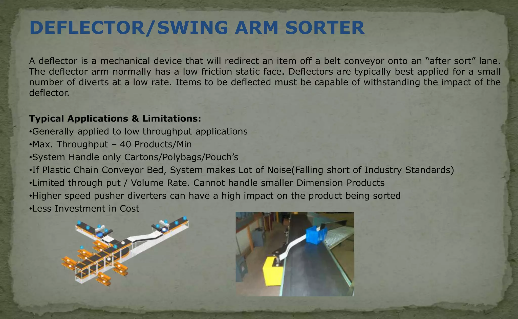DEFLECTOR/SWING ARM SORTER
A deflector is a mechanical device that will redirect an item off a belt conveyor onto an “after sort” lane.
The deflector arm normally has a low friction static face. Deflectors are typically best applied for a small
number of diverts at a low rate. Items to be deflected must be capable of withstanding the impact of the
deflector.
Typical Applications & Limitations:
•Generally applied to low throughput applications
•Max. Throughput – 40 Products/Min
•System Handle only Cartons/Polybags/Pouch’s
•If Plastic Chain Conveyor Bed, System makes Lot of Noise(Falling short of Industry Standards)
•Limited through put / Volume Rate. Cannot handle smaller Dimension Products
•Higher speed pusher diverters can have a high impact on the product being sorted
•Less Investment in Cost
 