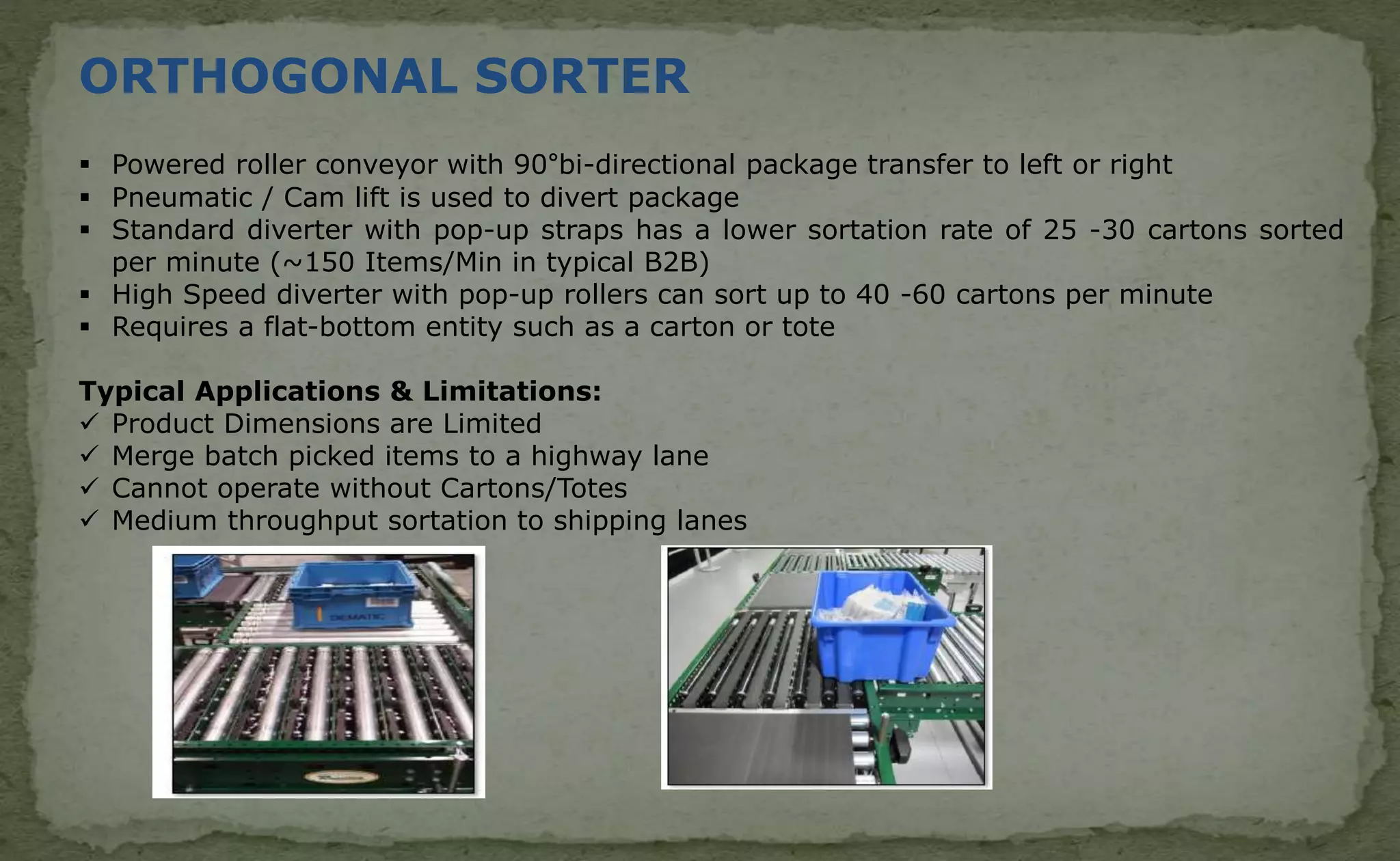 ORTHOGONAL SORTER
 Powered roller conveyor with 90°bi-directional package transfer to left or right
 Pneumatic / Cam lift is used to divert package
 Standard diverter with pop-up straps has a lower sortation rate of 25 -30 cartons sorted
per minute (~150 Items/Min in typical B2B)
 High Speed diverter with pop-up rollers can sort up to 40 -60 cartons per minute
 Requires a flat-bottom entity such as a carton or tote
Typical Applications & Limitations:
 Product Dimensions are Limited
 Merge batch picked items to a highway lane
 Cannot operate without Cartons/Totes
 Medium throughput sortation to shipping lanes
 