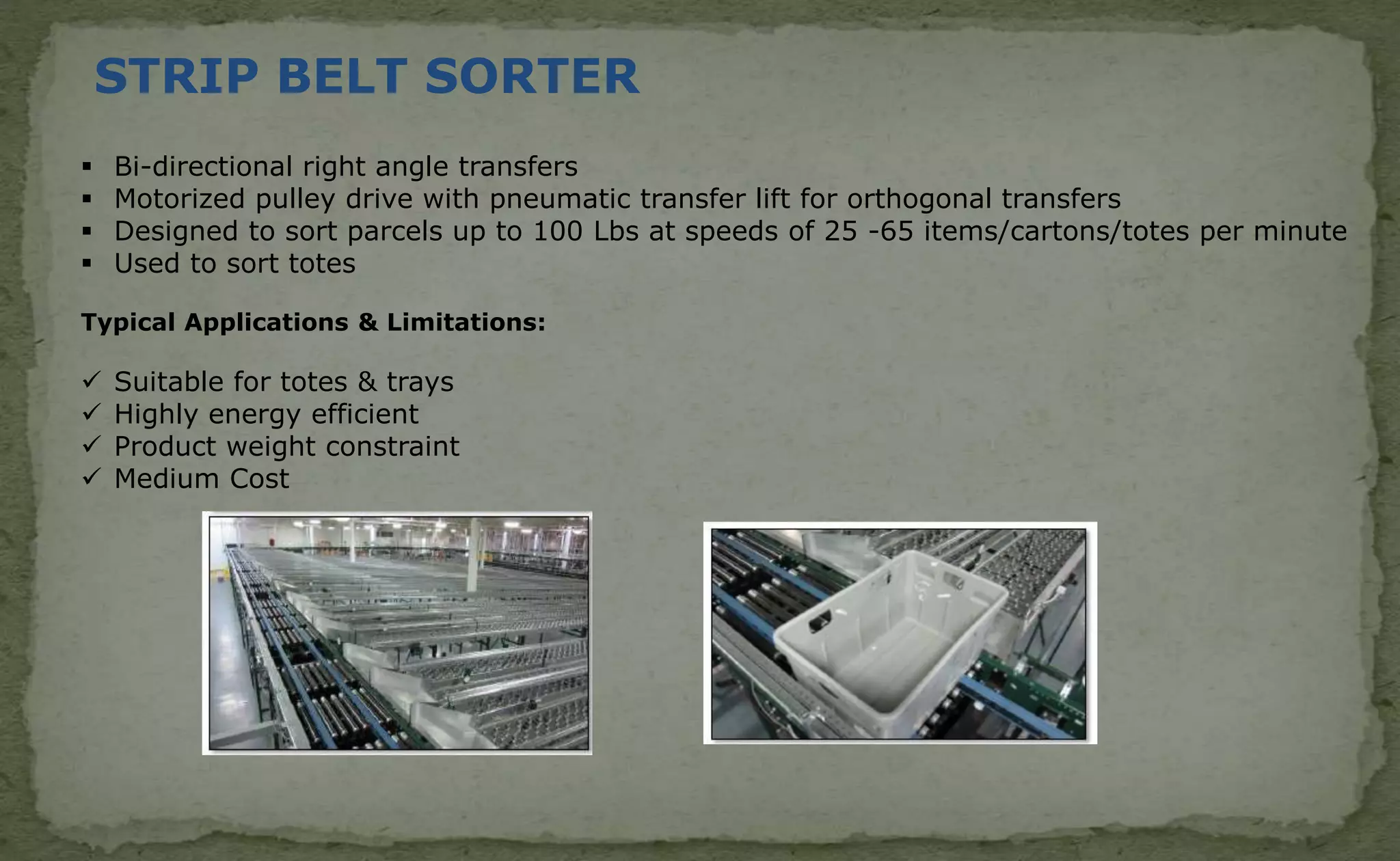 STRIP BELT SORTER
 Bi-directional right angle transfers
 Motorized pulley drive with pneumatic transfer lift for orthogonal transfers
 Designed to sort parcels up to 100 Lbs at speeds of 25 -65 items/cartons/totes per minute
 Used to sort totes
Typical Applications & Limitations:
 Suitable for totes & trays
 Highly energy efficient
 Product weight constraint
 Medium Cost
 