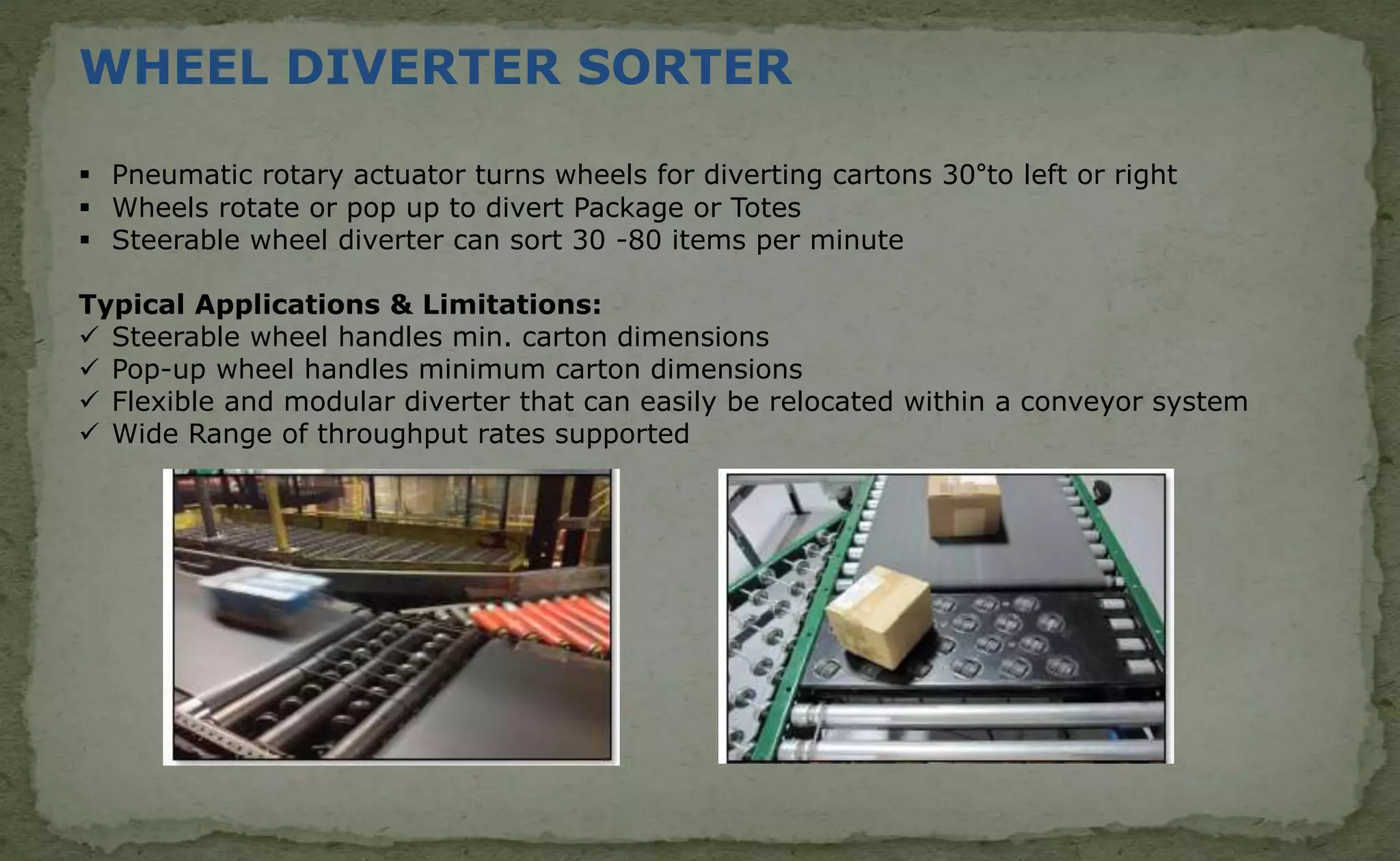 WHEEL DIVERTER SORTER
 Pneumatic rotary actuator turns wheels for diverting cartons 30°to left or right
 Wheels rotate or pop up to divert Package or Totes
 Steerable wheel diverter can sort 30 -80 items per minute
Typical Applications & Limitations:
 Steerable wheel handles min. carton dimensions
 Pop-up wheel handles minimum carton dimensions
 Flexible and modular diverter that can easily be relocated within a conveyor system
 Wide Range of throughput rates supported
 