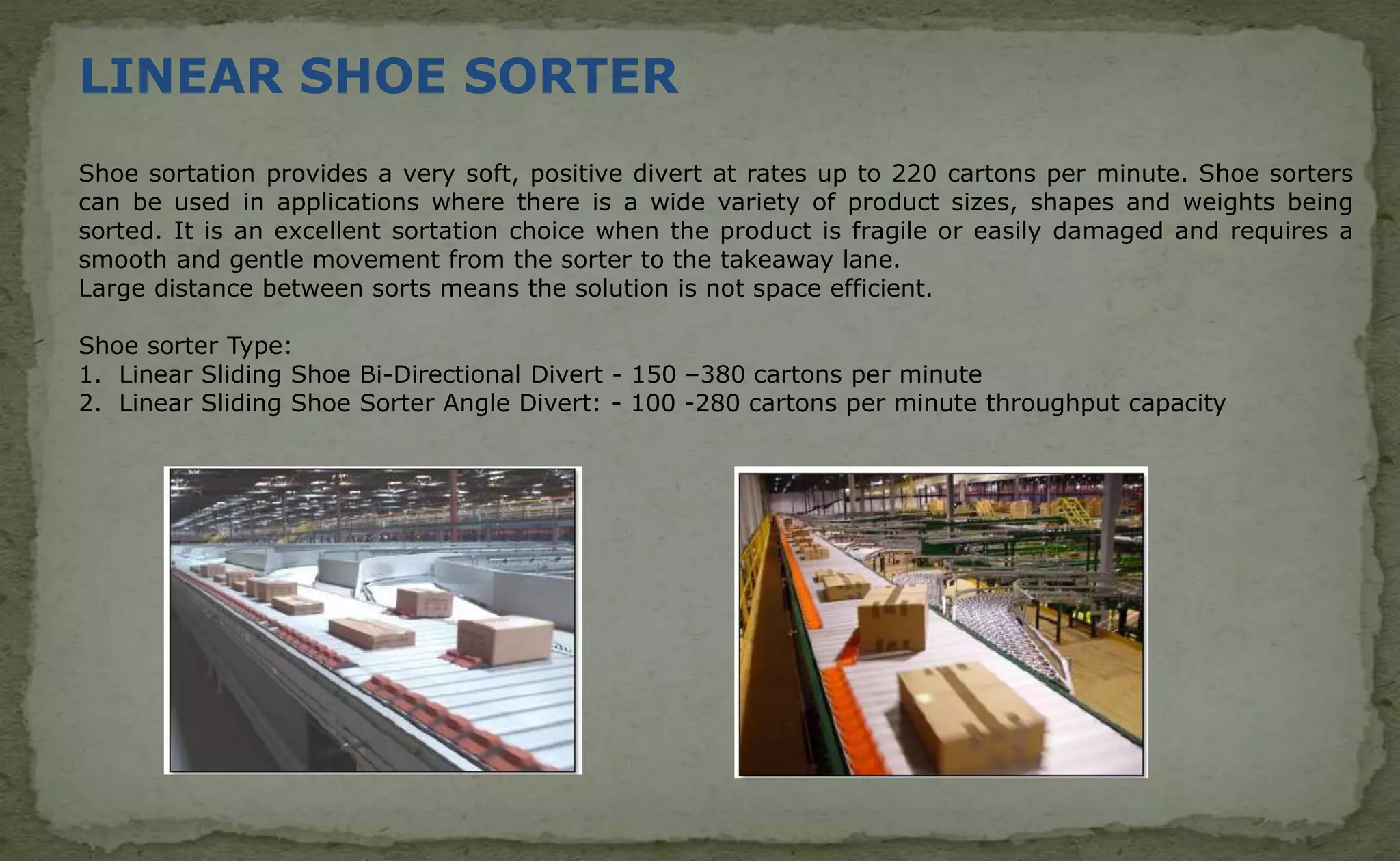 LINEAR SHOE SORTER
Shoe sortation provides a very soft, positive divert at rates up to 220 cartons per minute. Shoe sorters
can be used in applications where there is a wide variety of product sizes, shapes and weights being
sorted. It is an excellent sortation choice when the product is fragile or easily damaged and requires a
smooth and gentle movement from the sorter to the takeaway lane.
Large distance between sorts means the solution is not space efficient.
Shoe sorter Type:
1. Linear Sliding Shoe Bi-Directional Divert - 150 –380 cartons per minute
2. Linear Sliding Shoe Sorter Angle Divert: - 100 -280 cartons per minute throughput capacity
 