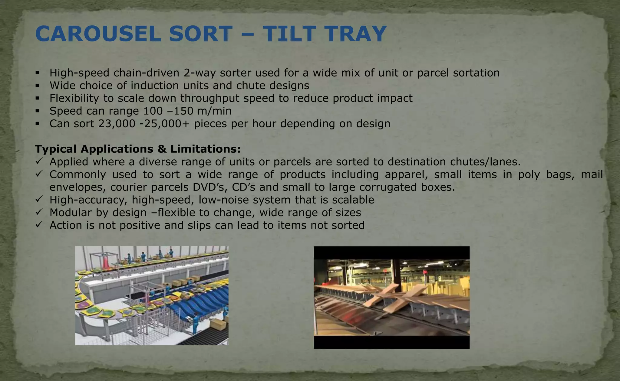 CAROUSEL SORT – TILT TRAY
 High-speed chain-driven 2-way sorter used for a wide mix of unit or parcel sortation
 Wide choice of induction units and chute designs
 Flexibility to scale down throughput speed to reduce product impact
 Speed can range 100 –150 m/min
 Can sort 23,000 -25,000+ pieces per hour depending on design
Typical Applications & Limitations:
 Applied where a diverse range of units or parcels are sorted to destination chutes/lanes.
 Commonly used to sort a wide range of products including apparel, small items in poly bags, mail
envelopes, courier parcels DVD’s, CD’s and small to large corrugated boxes.
 High-accuracy, high-speed, low-noise system that is scalable
 Modular by design –flexible to change, wide range of sizes
 Action is not positive and slips can lead to items not sorted
 